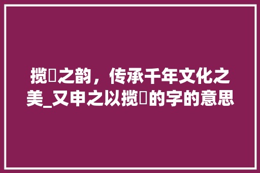 揽茝之韵，传承千年文化之美_又申之以揽茝的字的意思