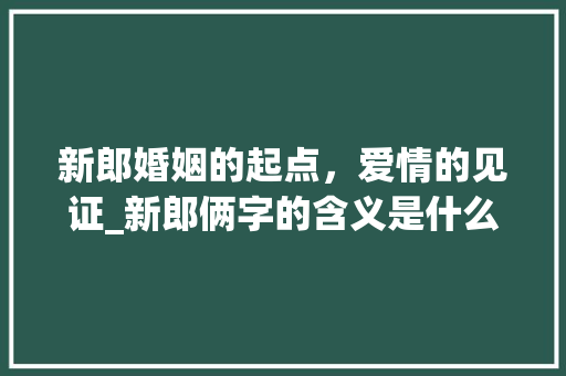 新郎婚姻的起点，爱情的见证_新郎俩字的含义是什么意思