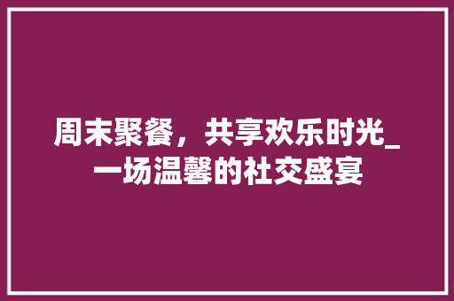周末聚餐，共享欢乐时光_一场温馨的社交盛宴