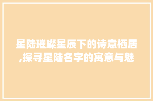 星陆璀璨星辰下的诗意栖居,探寻星陆名字的寓意与魅力_星陆名字的意思及寓意
