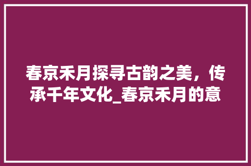 春京禾月探寻古韵之美，传承千年文化_春京禾月的意思是什么字