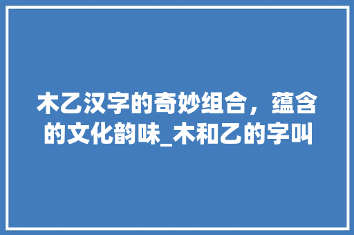 木乙汉字的奇妙组合，蕴含的文化韵味_木和乙的字叫什么意思