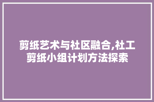 剪纸艺术与社区融合,社工剪纸小组计划方法探索