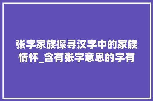 张字家族探寻汉字中的家族情怀_含有张字意思的字有什么