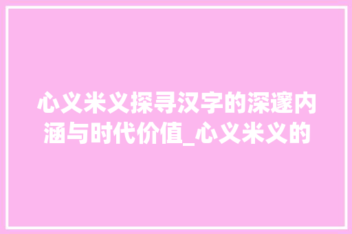 心义米义探寻汉字的深邃内涵与时代价值_心义米义的意思是什么字