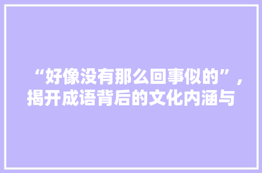 “好像没有那么回事似的”,揭开成语背后的文化内涵与时代价值