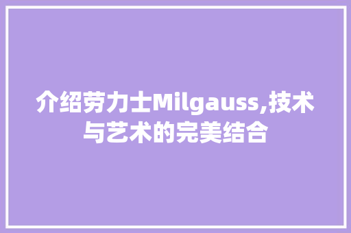介绍劳力士Milgauss,技术与艺术的完美结合