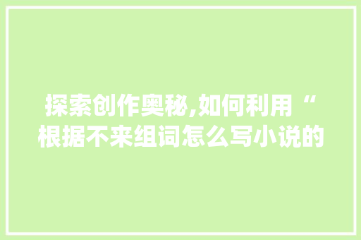 探索创作奥秘,如何利用“根据不来组词怎么写小说的app”撰写佳作