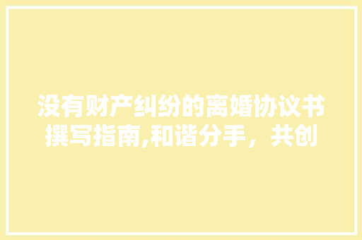 没有财产纠纷的离婚协议书撰写指南,和谐分手，共创美好未来