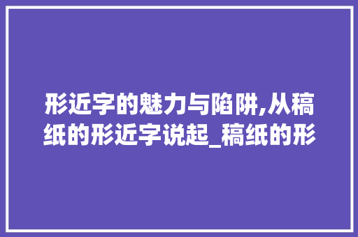 形近字的魅力与陷阱,从稿纸的形近字说起_稿纸的形近字是什么意思