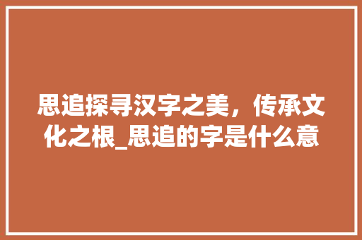 思追探寻汉字之美，传承文化之根_思追的字是什么意思 成语汇编