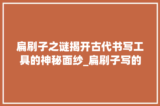 扁刷子之谜揭开古代书写工具的神秘面纱_扁刷子写的字是啥意思啊