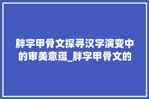 胖字甲骨文探寻汉字演变中的审美意蕴_胖字甲骨文的意思是啥