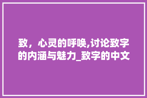 致，心灵的呼唤,讨论致字的内涵与魅力_致字的中文意思是啥子