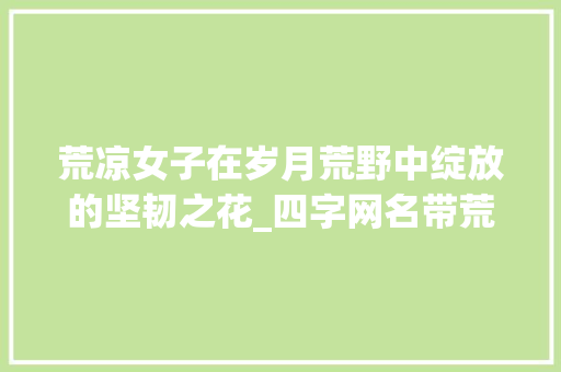荒凉女子在岁月荒野中绽放的坚韧之花_四字网名带荒凉的意思女