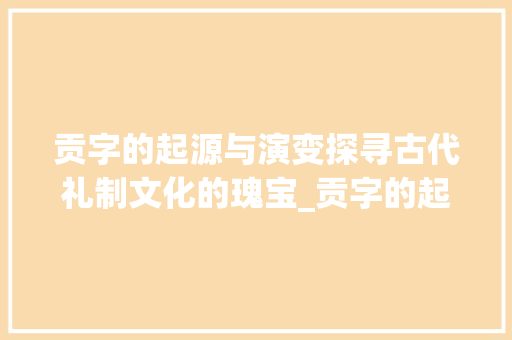 贡字的起源与演变探寻古代礼制文化的瑰宝_贡字的起源是什么意思啊