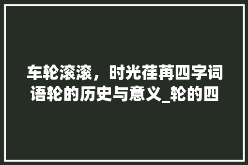 车轮滚滚，时光荏苒四字词语轮的历史与意义_轮的四字词语意思