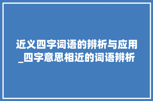 近义四字词语的辨析与应用_四字意思相近的词语辨析