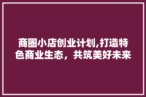 商圈小店创业计划,打造特色商业生态，共筑美好未来