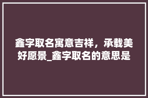 鑫字取名寓意吉祥，承载美好愿景_鑫字取名的意思是啥呢