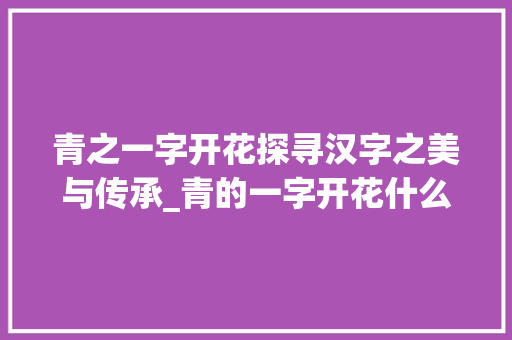 青之一字开花探寻汉字之美与传承_青的一字开花什么意思