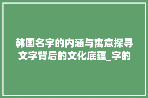 韩国名字的内涵与寓意探寻文字背后的文化底蕴_字的韩国名字是什么意思