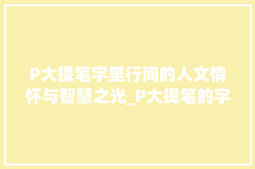 P大提笔字里行间的人文情怀与智慧之光_P大提笔的字什么意思