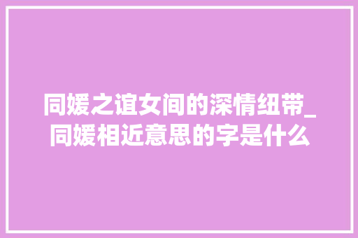 同媛之谊女间的深情纽带_同媛相近意思的字是什么