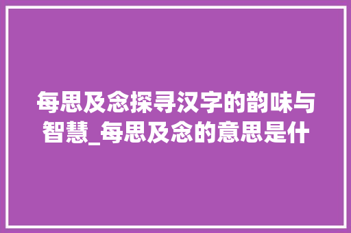 每思及念探寻汉字的韵味与智慧_每思及念的意思是什么字