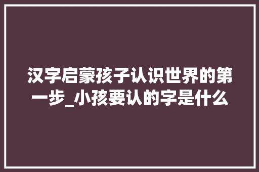 汉字启蒙孩子认识世界的第一步_小孩要认的字是什么意思