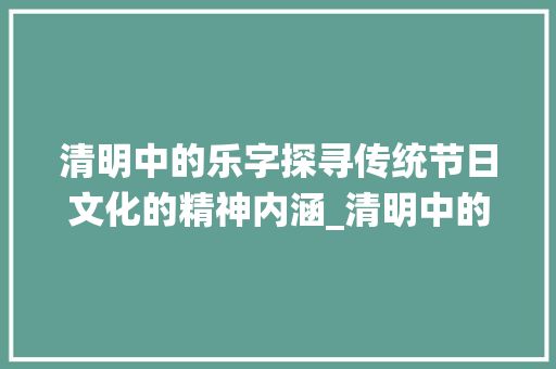清明中的乐字探寻传统节日文化的精神内涵_清明中的乐字是什么意思