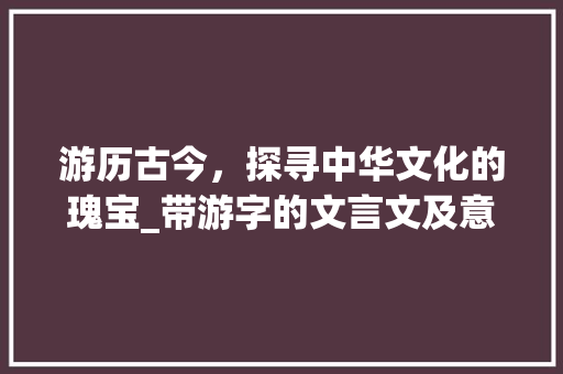 游历古今，探寻中华文化的瑰宝_带游字的文言文及意思