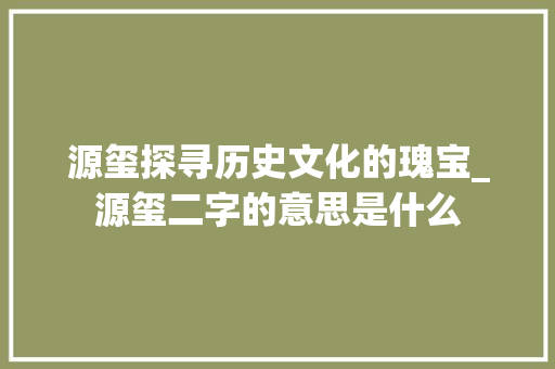 源玺探寻历史文化的瑰宝_源玺二字的意思是什么