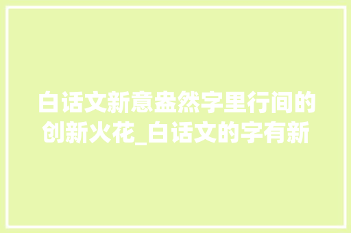 白话文新意盎然字里行间的创新火花_白话文的字有新的意思吗
