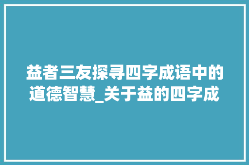益者三友探寻四字成语中的道德智慧_关于益的四字成语及意思