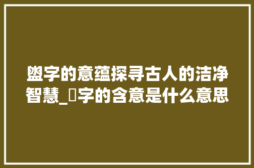 盥字的意蕴探寻古人的洁净智慧_盁字的含意是什么意思呀