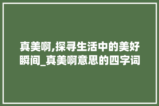真美啊,探寻生活中的美好瞬间_真美啊意思的四字词