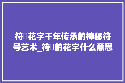 符箓花字千年传承的神秘符号艺术_符箓的花字什么意思啊