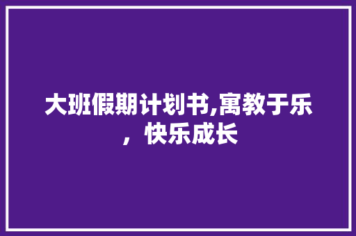 大班假期计划书,寓教于乐，快乐成长
