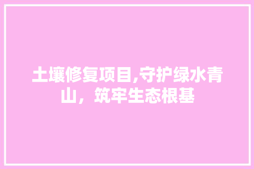 土壤修复项目,守护绿水青山，筑牢生态根基