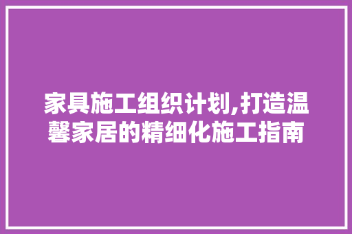 家具施工组织计划,打造温馨家居的精细化施工指南