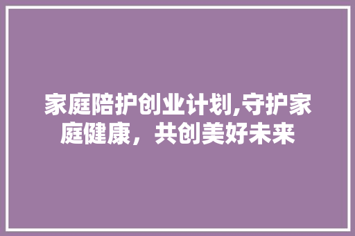 家庭陪护创业计划,守护家庭健康，共创美好未来