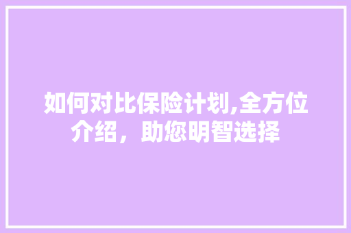 如何对比保险计划,全方位介绍，助您明智选择