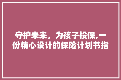 守护未来，为孩子投保,一份精心设计的保险计划书指南