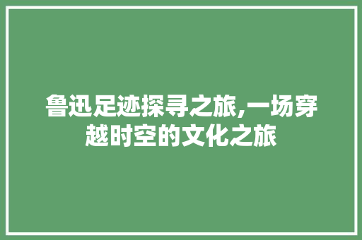 鲁迅足迹探寻之旅,一场穿越时空的文化之旅