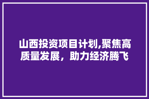 山西投资项目计划,聚焦高质量发展，助力经济腾飞