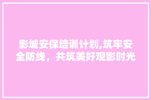影城安保培训计划,筑牢安全防线，共筑美好观影时光