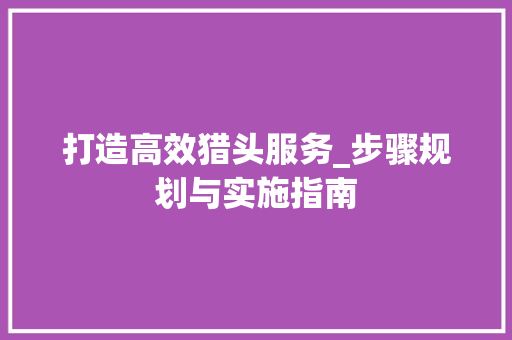 打造高效猎头服务_步骤规划与实施指南