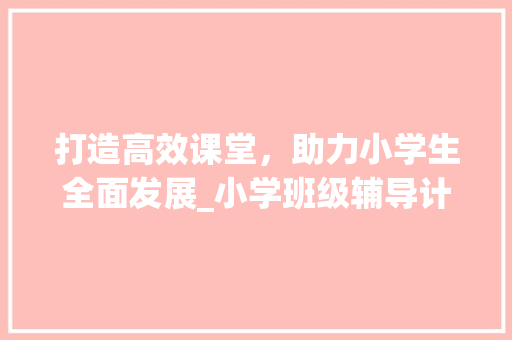 打造高效课堂，助力小学生全面发展_小学班级辅导计划介绍