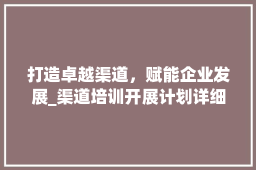 打造卓越渠道，赋能企业发展_渠道培训开展计划详细介绍